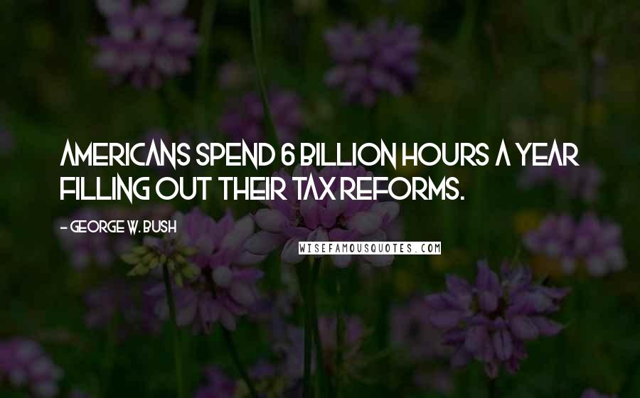 George W. Bush Quotes: Americans spend 6 billion hours a year filling out their tax reforms.