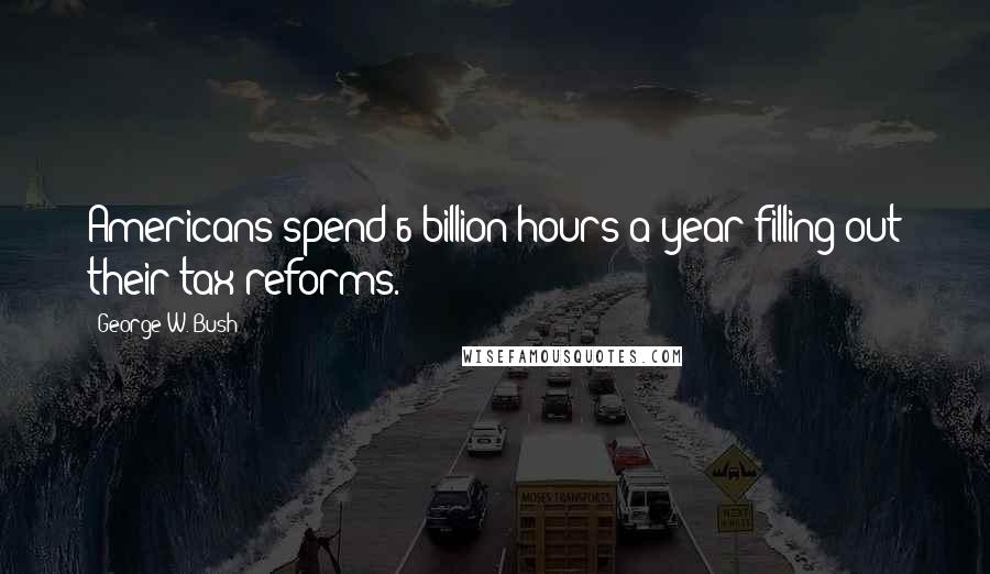 George W. Bush Quotes: Americans spend 6 billion hours a year filling out their tax reforms.