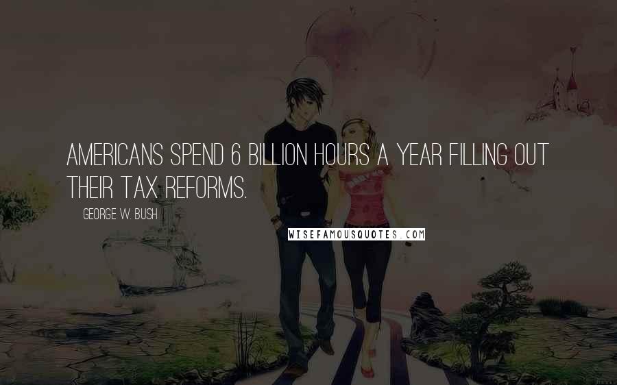 George W. Bush Quotes: Americans spend 6 billion hours a year filling out their tax reforms.