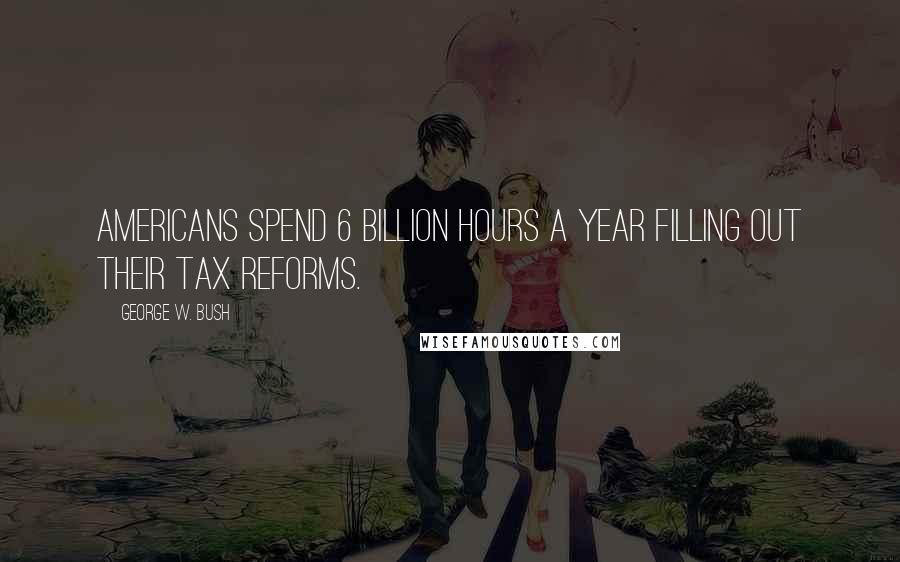 George W. Bush Quotes: Americans spend 6 billion hours a year filling out their tax reforms.