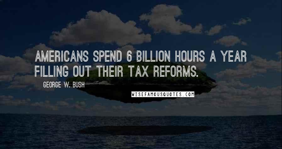 George W. Bush Quotes: Americans spend 6 billion hours a year filling out their tax reforms.