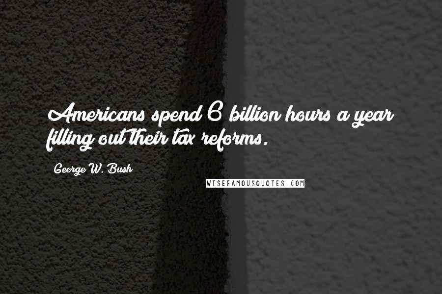 George W. Bush Quotes: Americans spend 6 billion hours a year filling out their tax reforms.