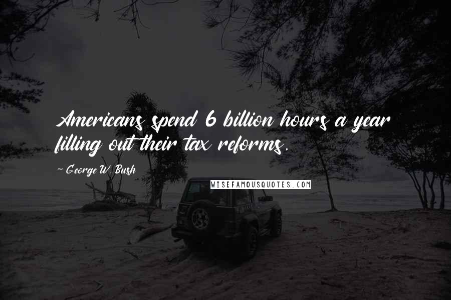 George W. Bush Quotes: Americans spend 6 billion hours a year filling out their tax reforms.