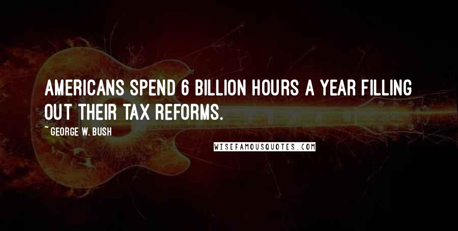 George W. Bush Quotes: Americans spend 6 billion hours a year filling out their tax reforms.