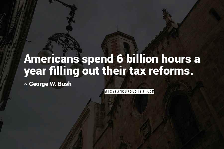 George W. Bush Quotes: Americans spend 6 billion hours a year filling out their tax reforms.