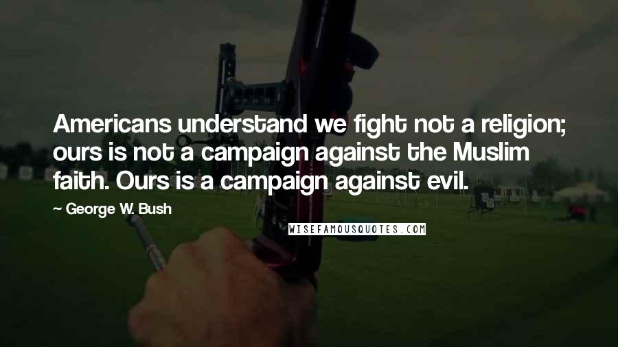 George W. Bush Quotes: Americans understand we fight not a religion; ours is not a campaign against the Muslim faith. Ours is a campaign against evil.