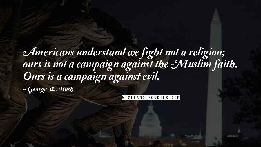 George W. Bush Quotes: Americans understand we fight not a religion; ours is not a campaign against the Muslim faith. Ours is a campaign against evil.