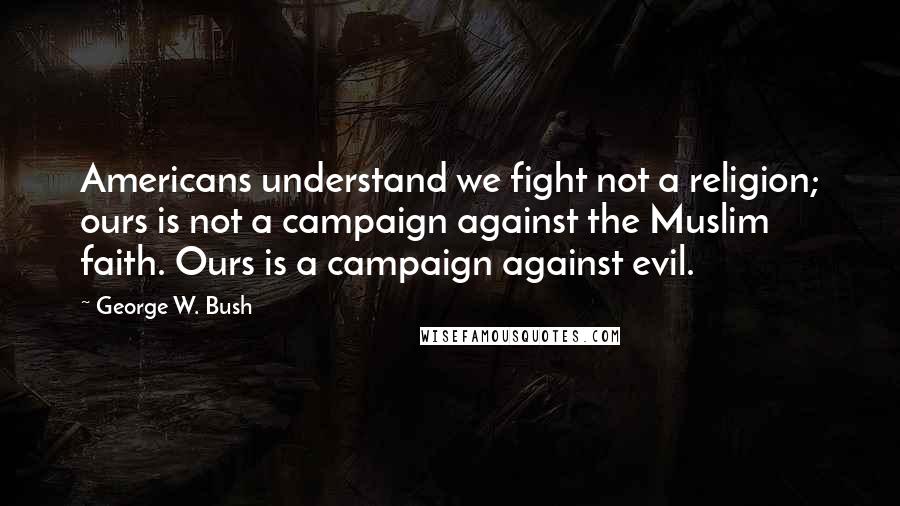 George W. Bush Quotes: Americans understand we fight not a religion; ours is not a campaign against the Muslim faith. Ours is a campaign against evil.