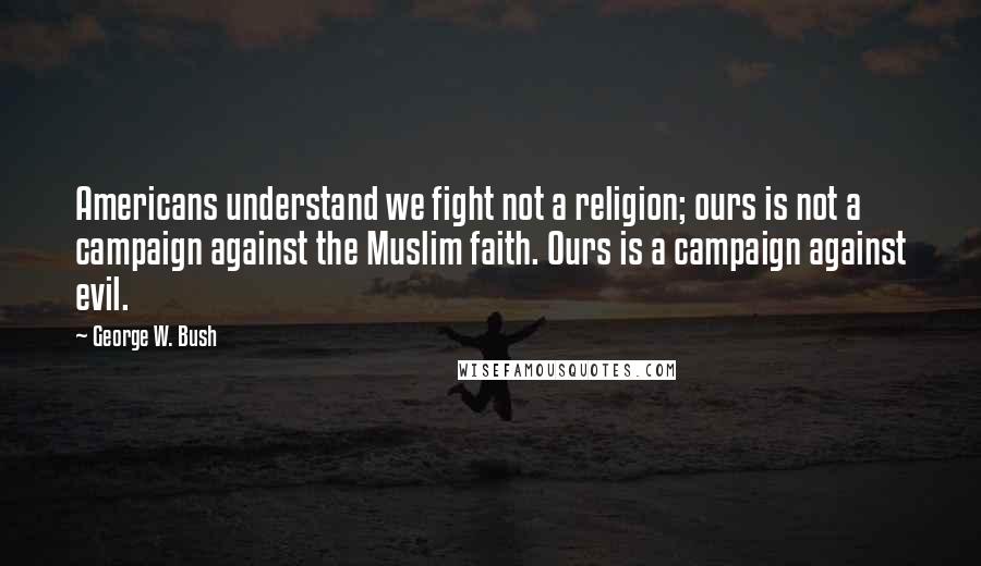 George W. Bush Quotes: Americans understand we fight not a religion; ours is not a campaign against the Muslim faith. Ours is a campaign against evil.