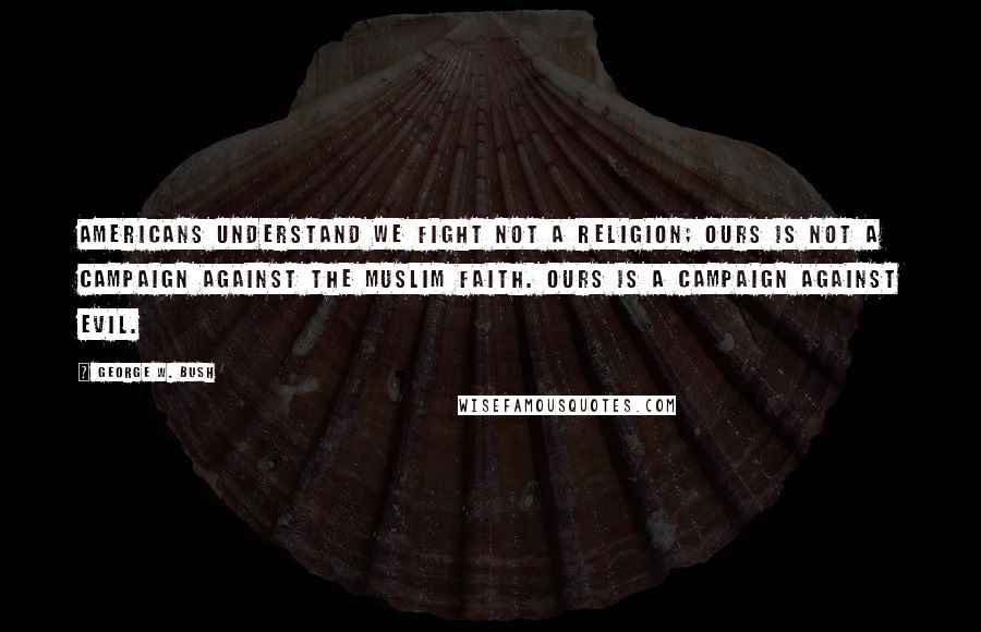 George W. Bush Quotes: Americans understand we fight not a religion; ours is not a campaign against the Muslim faith. Ours is a campaign against evil.