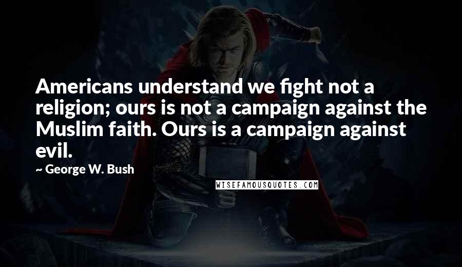 George W. Bush Quotes: Americans understand we fight not a religion; ours is not a campaign against the Muslim faith. Ours is a campaign against evil.