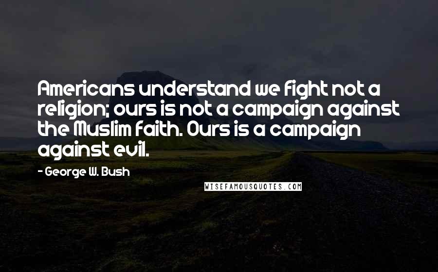 George W. Bush Quotes: Americans understand we fight not a religion; ours is not a campaign against the Muslim faith. Ours is a campaign against evil.