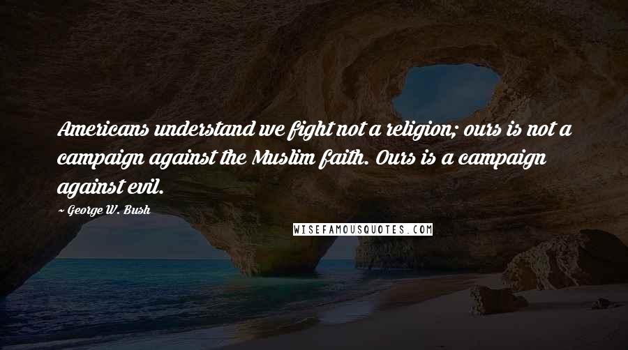 George W. Bush Quotes: Americans understand we fight not a religion; ours is not a campaign against the Muslim faith. Ours is a campaign against evil.