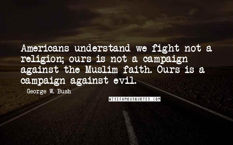 George W. Bush Quotes: Americans understand we fight not a religion; ours is not a campaign against the Muslim faith. Ours is a campaign against evil.