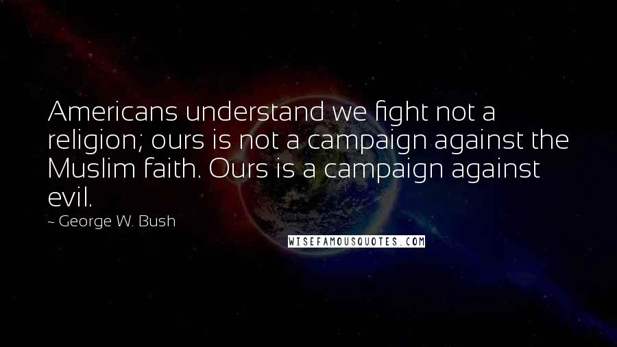 George W. Bush Quotes: Americans understand we fight not a religion; ours is not a campaign against the Muslim faith. Ours is a campaign against evil.