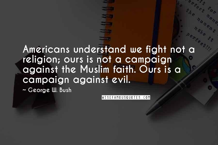 George W. Bush Quotes: Americans understand we fight not a religion; ours is not a campaign against the Muslim faith. Ours is a campaign against evil.