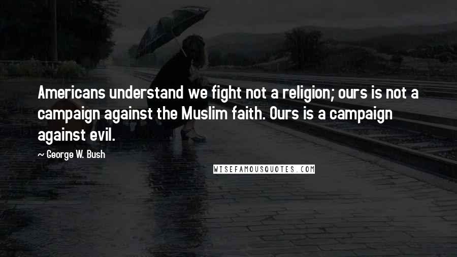 George W. Bush Quotes: Americans understand we fight not a religion; ours is not a campaign against the Muslim faith. Ours is a campaign against evil.