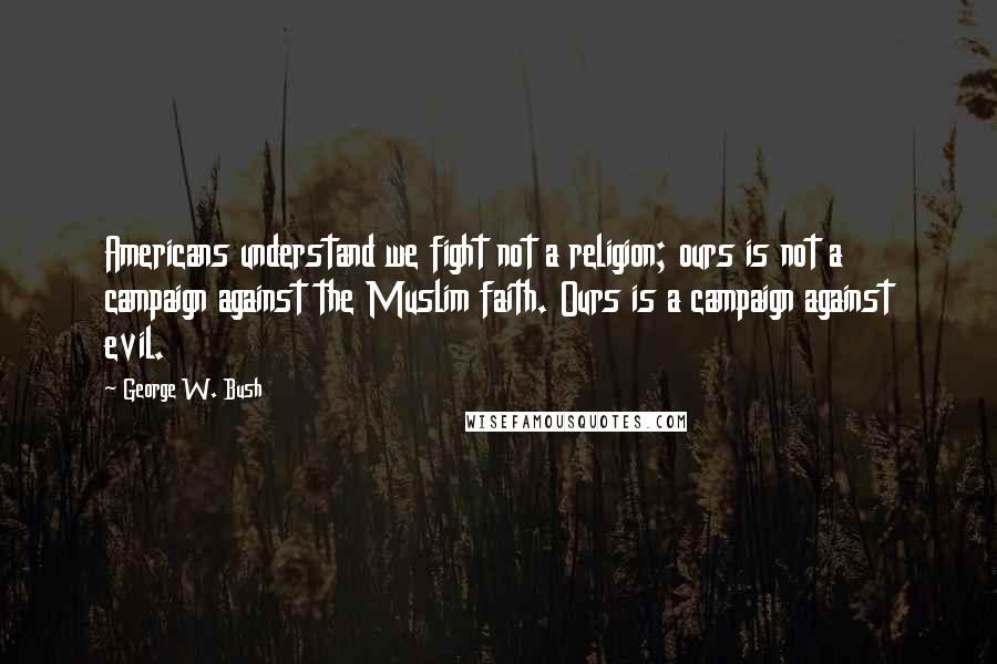 George W. Bush Quotes: Americans understand we fight not a religion; ours is not a campaign against the Muslim faith. Ours is a campaign against evil.