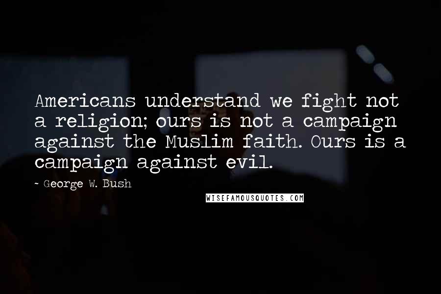 George W. Bush Quotes: Americans understand we fight not a religion; ours is not a campaign against the Muslim faith. Ours is a campaign against evil.