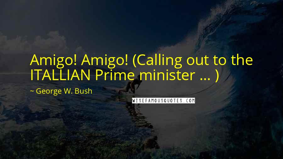 George W. Bush Quotes: Amigo! Amigo! (Calling out to the ITALLIAN Prime minister ... )