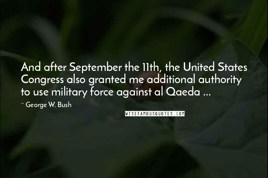 George W. Bush Quotes: And after September the 11th, the United States Congress also granted me additional authority to use military force against al Qaeda ...
