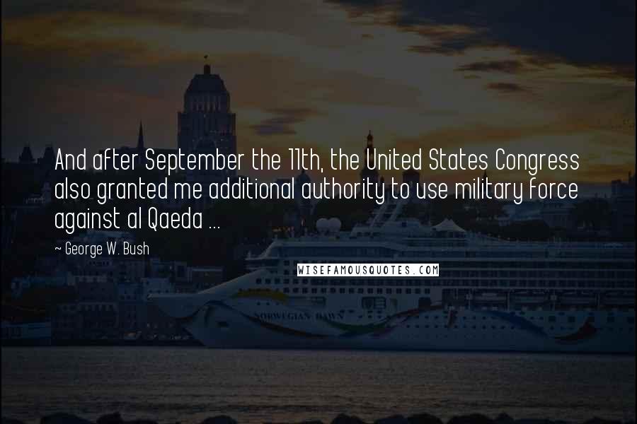 George W. Bush Quotes: And after September the 11th, the United States Congress also granted me additional authority to use military force against al Qaeda ...