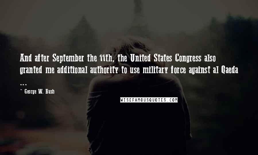 George W. Bush Quotes: And after September the 11th, the United States Congress also granted me additional authority to use military force against al Qaeda ...