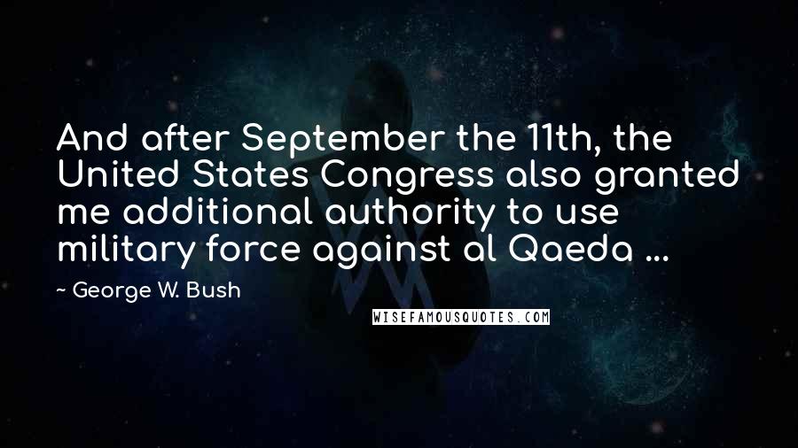 George W. Bush Quotes: And after September the 11th, the United States Congress also granted me additional authority to use military force against al Qaeda ...