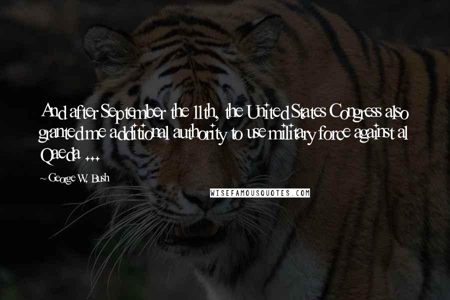 George W. Bush Quotes: And after September the 11th, the United States Congress also granted me additional authority to use military force against al Qaeda ...