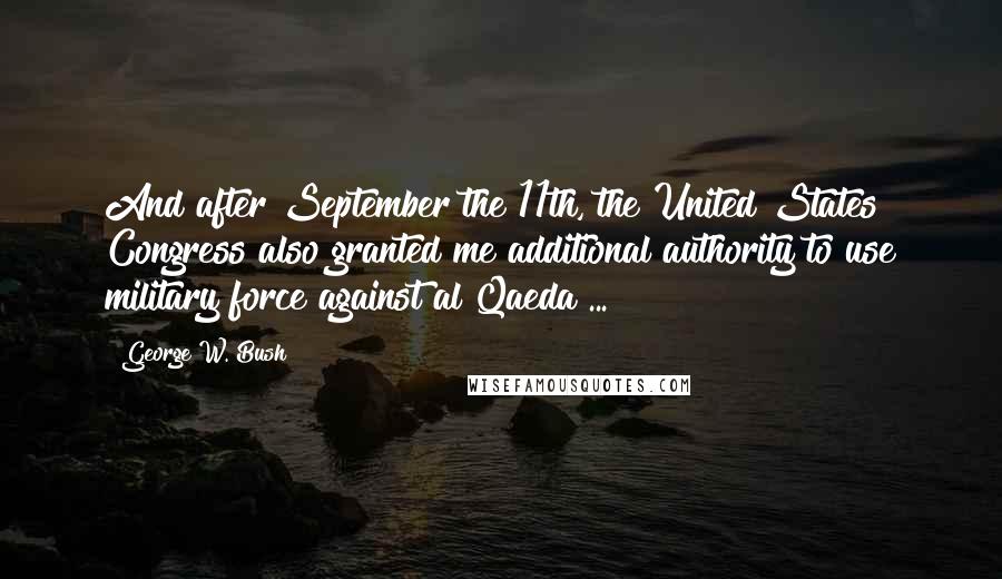 George W. Bush Quotes: And after September the 11th, the United States Congress also granted me additional authority to use military force against al Qaeda ...