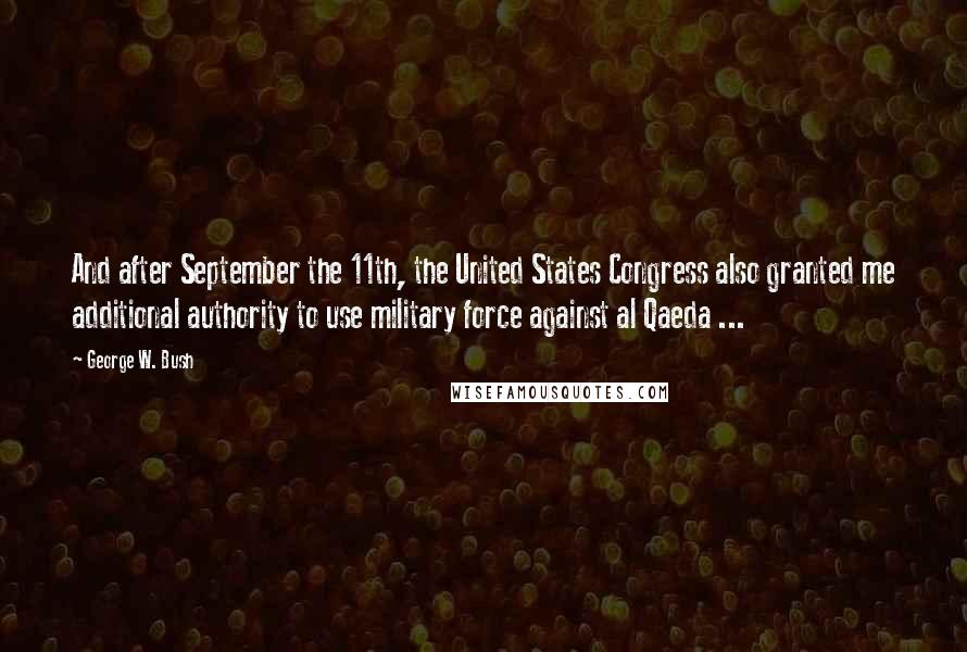 George W. Bush Quotes: And after September the 11th, the United States Congress also granted me additional authority to use military force against al Qaeda ...