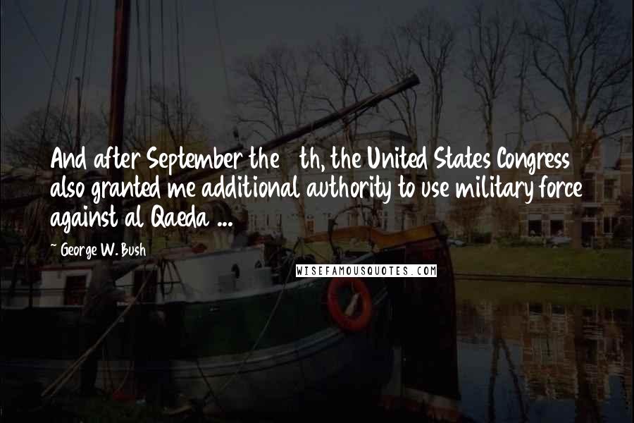 George W. Bush Quotes: And after September the 11th, the United States Congress also granted me additional authority to use military force against al Qaeda ...