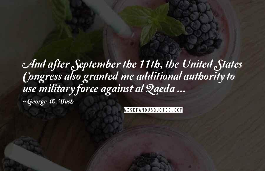 George W. Bush Quotes: And after September the 11th, the United States Congress also granted me additional authority to use military force against al Qaeda ...