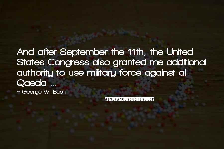 George W. Bush Quotes: And after September the 11th, the United States Congress also granted me additional authority to use military force against al Qaeda ...