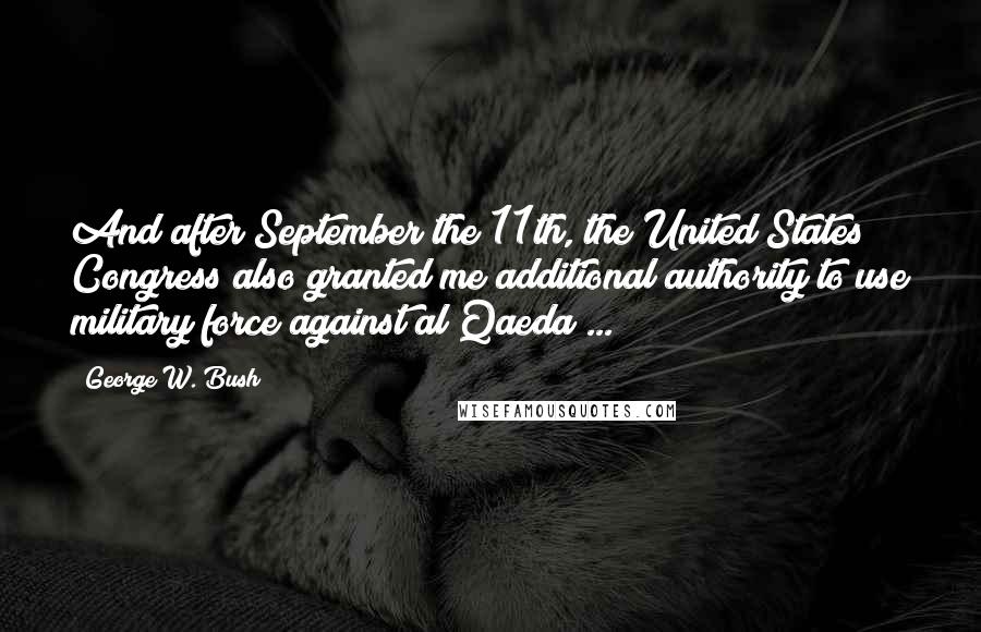 George W. Bush Quotes: And after September the 11th, the United States Congress also granted me additional authority to use military force against al Qaeda ...