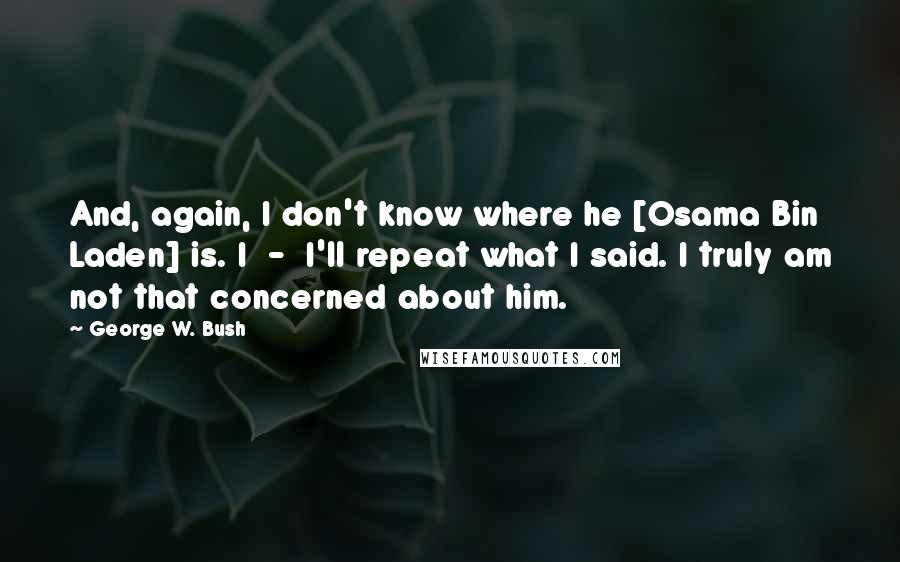 George W. Bush Quotes: And, again, I don't know where he [Osama Bin Laden] is. I  -  I'll repeat what I said. I truly am not that concerned about him.