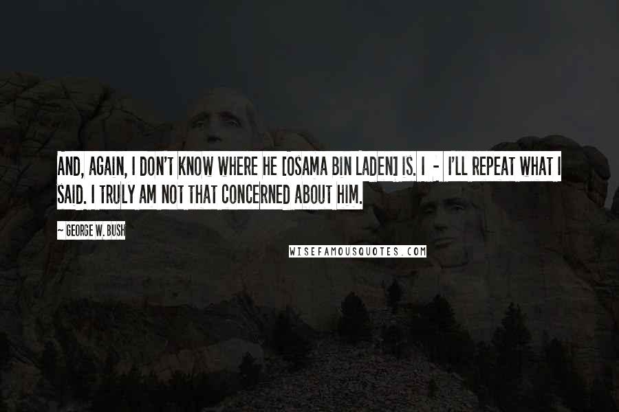 George W. Bush Quotes: And, again, I don't know where he [Osama Bin Laden] is. I  -  I'll repeat what I said. I truly am not that concerned about him.