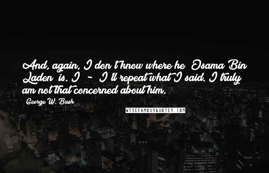 George W. Bush Quotes: And, again, I don't know where he [Osama Bin Laden] is. I  -  I'll repeat what I said. I truly am not that concerned about him.