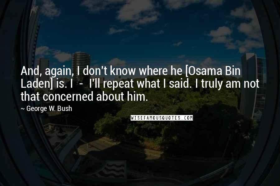 George W. Bush Quotes: And, again, I don't know where he [Osama Bin Laden] is. I  -  I'll repeat what I said. I truly am not that concerned about him.