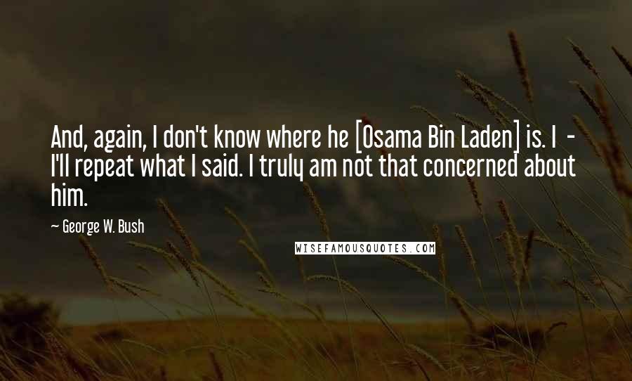 George W. Bush Quotes: And, again, I don't know where he [Osama Bin Laden] is. I  -  I'll repeat what I said. I truly am not that concerned about him.