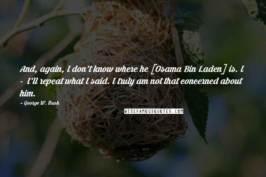 George W. Bush Quotes: And, again, I don't know where he [Osama Bin Laden] is. I  -  I'll repeat what I said. I truly am not that concerned about him.