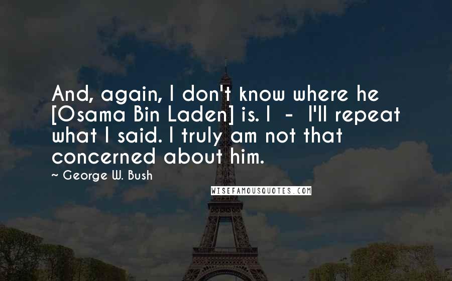 George W. Bush Quotes: And, again, I don't know where he [Osama Bin Laden] is. I  -  I'll repeat what I said. I truly am not that concerned about him.