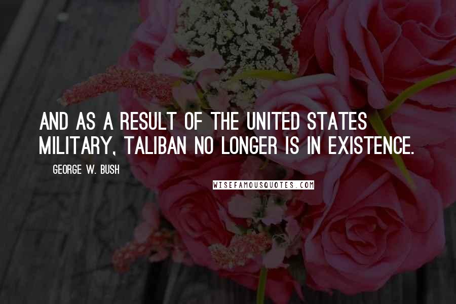 George W. Bush Quotes: And as a result of the United States military, Taliban no longer is in existence.