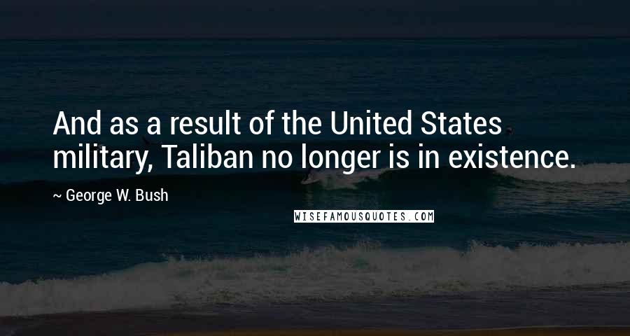 George W. Bush Quotes: And as a result of the United States military, Taliban no longer is in existence.