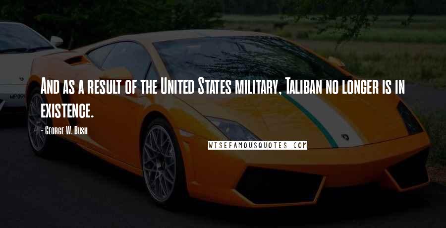 George W. Bush Quotes: And as a result of the United States military, Taliban no longer is in existence.