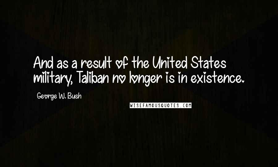 George W. Bush Quotes: And as a result of the United States military, Taliban no longer is in existence.