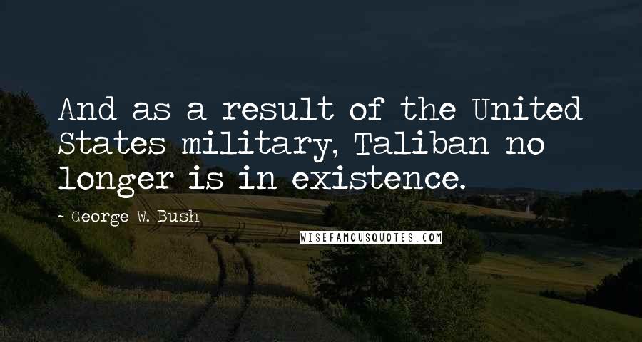 George W. Bush Quotes: And as a result of the United States military, Taliban no longer is in existence.