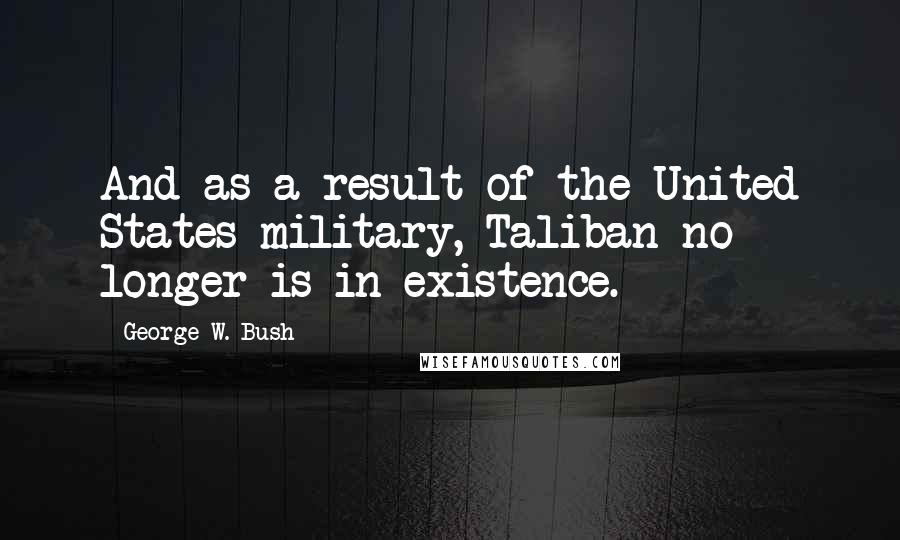 George W. Bush Quotes: And as a result of the United States military, Taliban no longer is in existence.