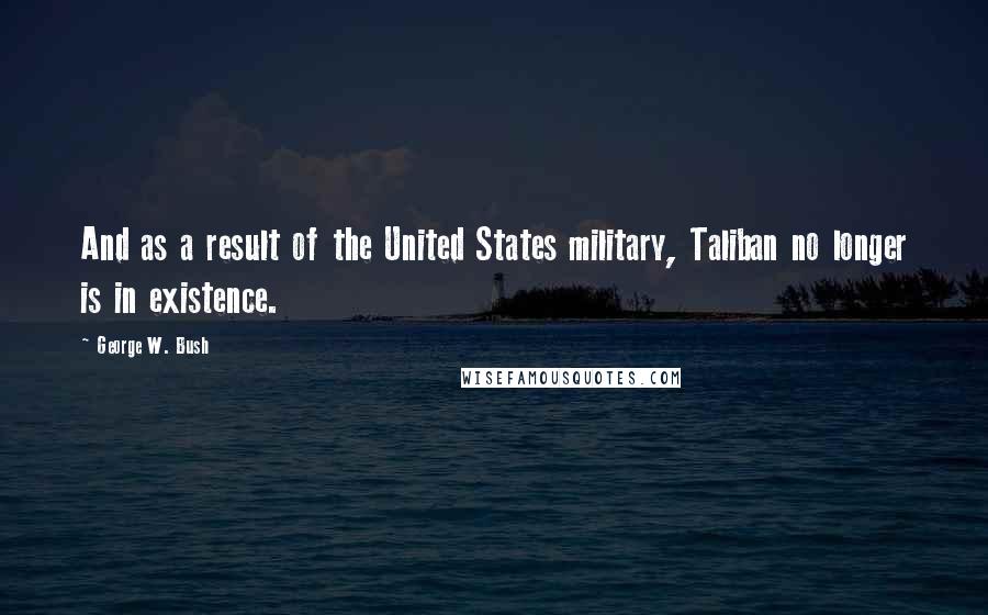 George W. Bush Quotes: And as a result of the United States military, Taliban no longer is in existence.