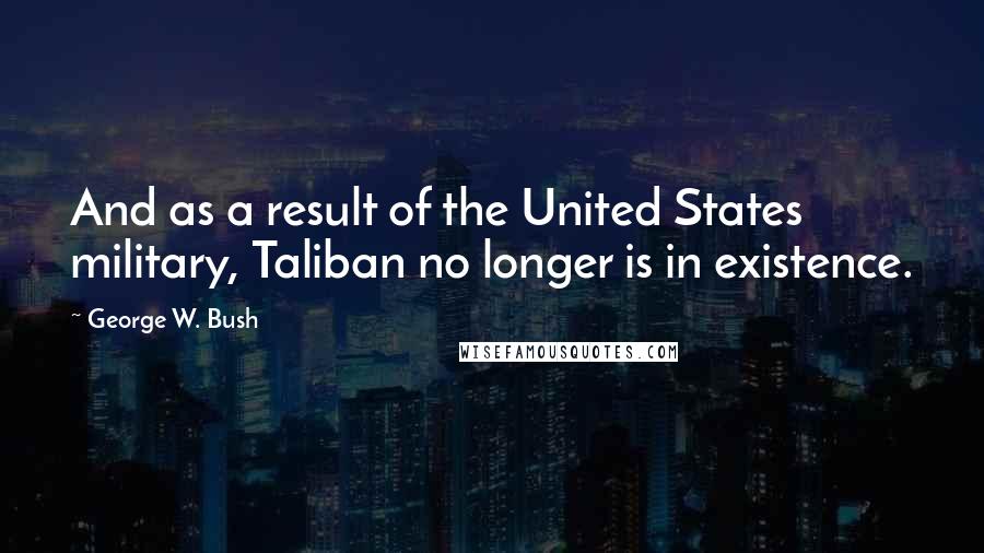 George W. Bush Quotes: And as a result of the United States military, Taliban no longer is in existence.